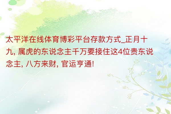 太平洋在线体育博彩平台存款方式_正月十九, 属虎的东说念主千万要接住这4位贵东说念主, 八方来财, 官运亨通!