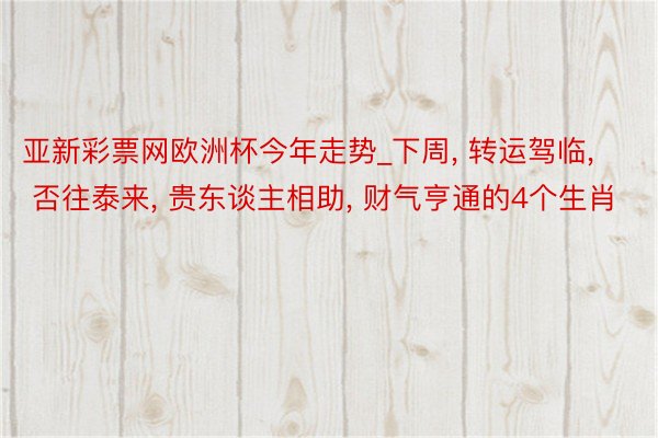 亚新彩票网欧洲杯今年走势_下周, 转运驾临, 否往泰来, 贵东谈主相助, 财气亨通的4个生肖