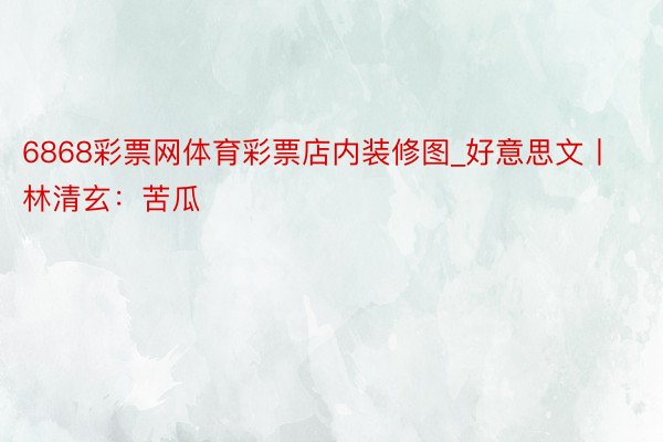 6868彩票网体育彩票店内装修图_好意思文丨林清玄：苦瓜