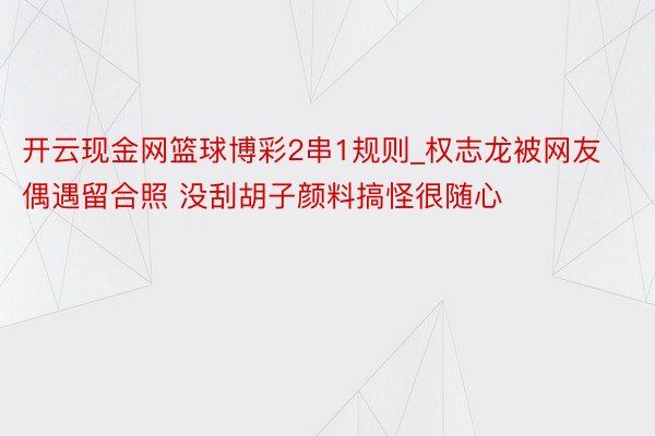 开云现金网篮球博彩2串1规则_权志龙被网友偶遇留合照 没刮胡子颜料搞怪很随心