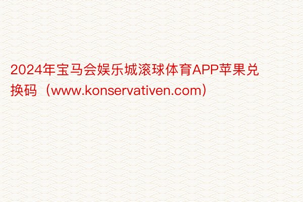 2024年宝马会娱乐城滚球体育APP苹果兑换码（www.konservativen.com）