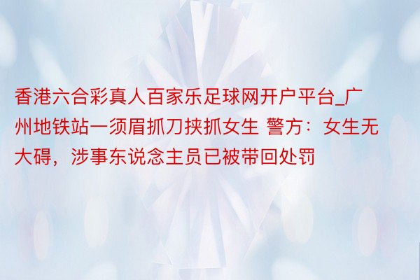 香港六合彩真人百家乐足球网开户平台_广州地铁站一须眉抓刀挟抓女生 警方：女生无大碍，涉事东说念主员已被带回处罚