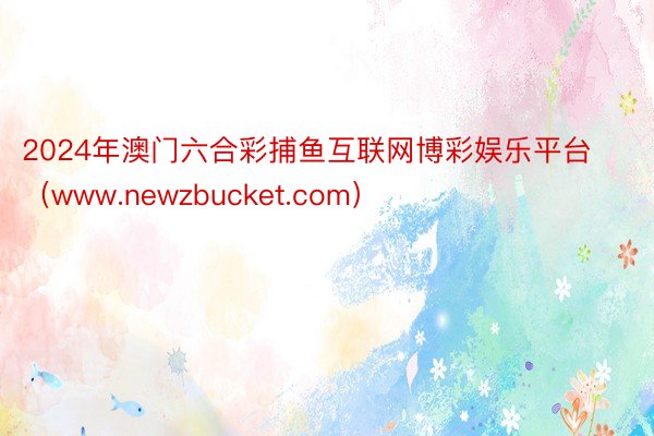2024年澳门六合彩捕鱼互联网博彩娱乐平台（www.newzbucket.com）