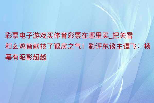 彩票电子游戏买体育彩票在哪里买_把关雪和幺鸡皆献技了狠戾之气！影评东谈主谭飞：杨幂有昭彰超越
