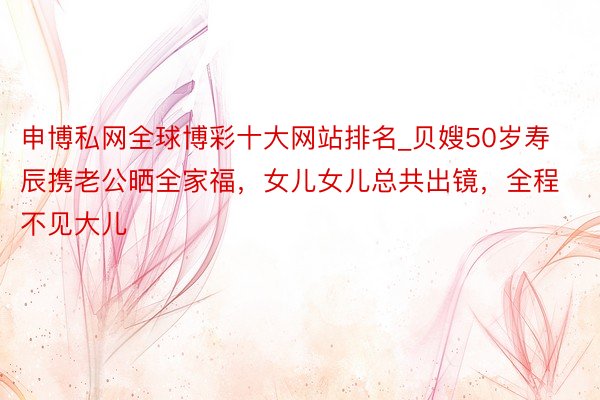 申博私网全球博彩十大网站排名_贝嫂50岁寿辰携老公晒全家福，女儿女儿总共出镜，全程不见大儿