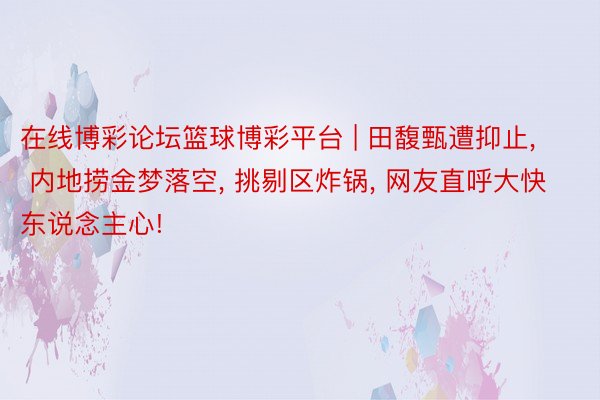 在线博彩论坛篮球博彩平台 | 田馥甄遭抑止, 内地捞金梦落空, 挑剔区炸锅, 网友直呼大快东说念主心!