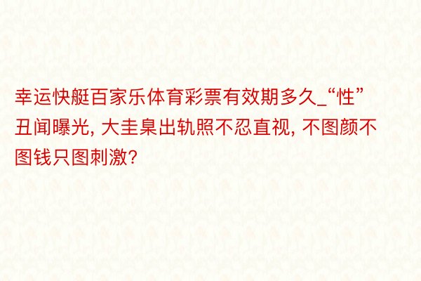 幸运快艇百家乐体育彩票有效期多久_“性”丑闻曝光, 大圭臬出轨照不忍直视, 不图颜不图钱只图刺激?