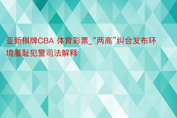 亚新棋牌CBA 体育彩票_“两高”纠合发布环境羞耻犯警司法解释