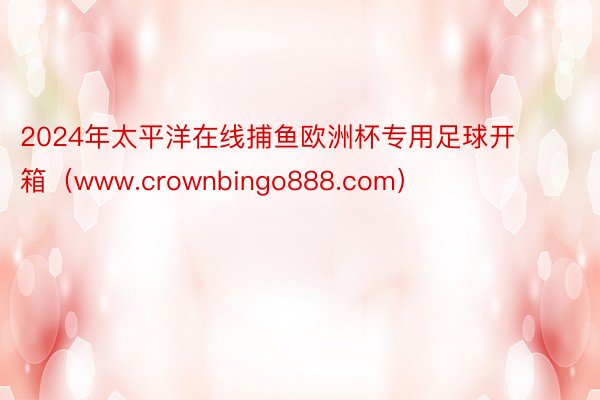 2024年太平洋在线捕鱼欧洲杯专用足球开箱（www.crownbingo888.com）