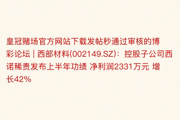 皇冠赌场官方网站下载发帖秒通过审核的博彩论坛 | 西部材料(002149.SZ)：控股子公司西诺稀贵发布上半年功绩 净利润2331万元 增长42%