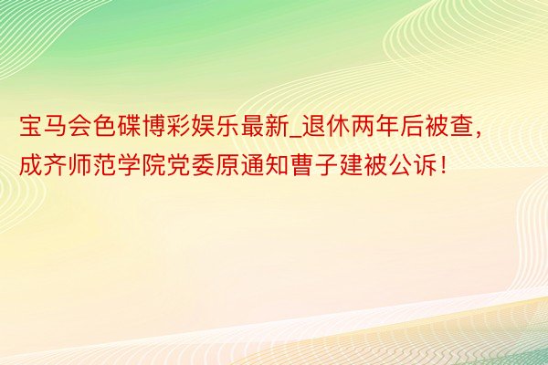 宝马会色碟博彩娱乐最新_退休两年后被查，成齐师范学院党委原通知曹子建被公诉！