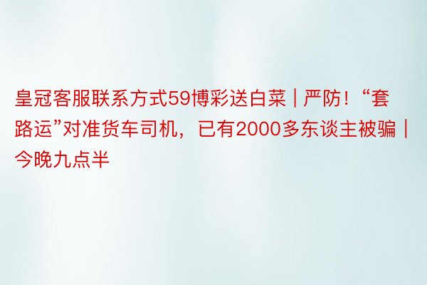 皇冠客服联系方式59博彩送白菜 | 严防！“套路运”对准货车司机，已有2000多东谈主被骗｜今晚九点半