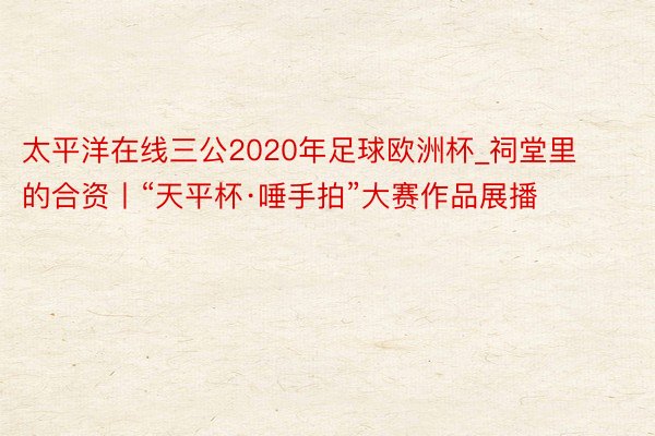 太平洋在线三公2020年足球欧洲杯_祠堂里的合资丨“天平杯·唾手拍”大赛作品展播