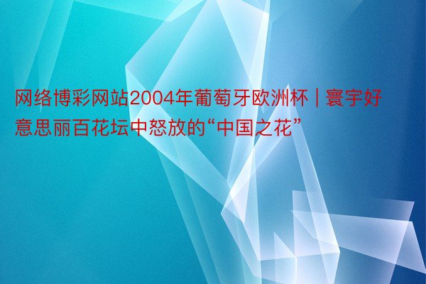 网络博彩网站2004年葡萄牙欧洲杯 | 寰宇好意思丽百花坛中怒放的“中国之花”