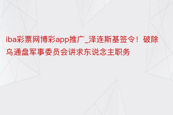 iba彩票网博彩app推广_泽连斯基签令！破除乌通盘军事委员会讲求东说念主职务