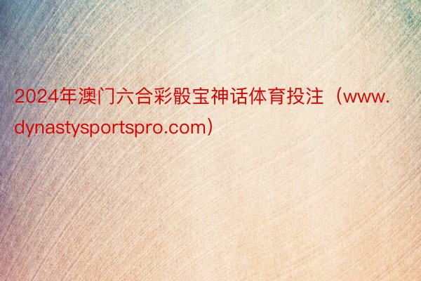 2024年澳门六合彩骰宝神话体育投注（www.dynastysportspro.com）