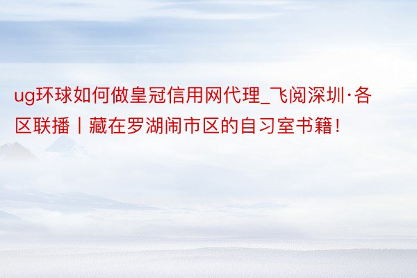 ug环球如何做皇冠信用网代理_飞阅深圳·各区联播丨藏在罗湖闹市区的自习室书籍！