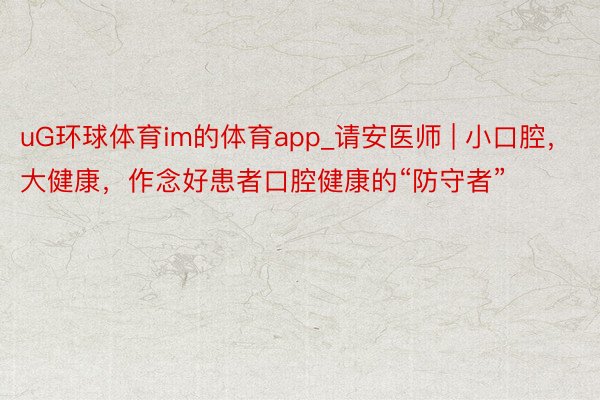 uG环球体育im的体育app_请安医师 | 小口腔，大健康，作念好患者口腔健康的“防守者”