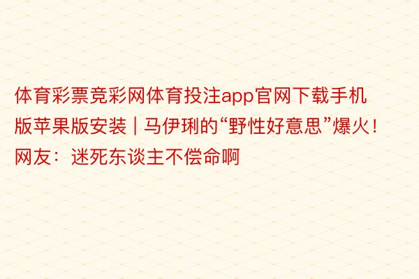 体育彩票竞彩网体育投注app官网下载手机版苹果版安装 | 马伊琍的“野性好意思”爆火！网友：迷死东谈主不偿命啊