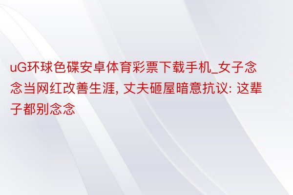 uG环球色碟安卓体育彩票下载手机_女子念念当网红改善生涯, 丈夫砸屋暗意抗议: 这辈子都别念念