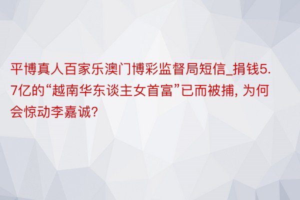 平博真人百家乐澳门博彩监督局短信_捐钱5.7亿的“越南华东谈主女首富”已而被捕, 为何会惊动李嘉诚?