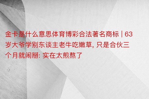 金卡是什么意思体育博彩合法著名商标 | 63岁大爷学别东谈主老牛吃嫩草, 只是合伙三个月就闹掰: 实在太煎熬了