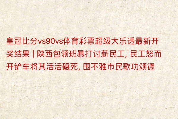 皇冠比分vs90vs体育彩票超级大乐透最新开奖结果 | 陕西包领班暴打讨薪民工, 民工怒而开铲车将其活活碾死, 围不雅市民歌功颂德