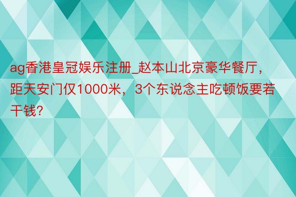 ag香港皇冠娱乐注册_赵本山北京豪华餐厅，距天安门仅1000米，3个东说念主吃顿饭要若干钱？