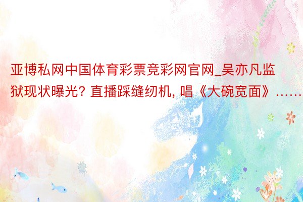 亚博私网中国体育彩票竞彩网官网_吴亦凡监狱现状曝光? 直播踩缝纫机, 唱《大碗宽面》……