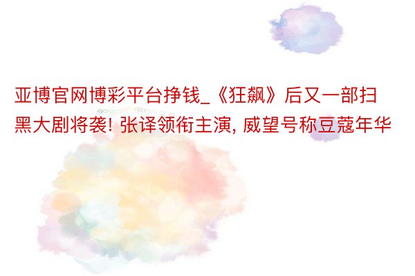 亚博官网博彩平台挣钱_《狂飙》后又一部扫黑大剧将袭! 张译领衔主演, 威望号称豆蔻年华