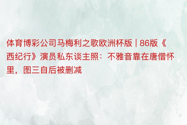 体育博彩公司马梅利之歌欧洲杯版 | 86版《西纪行》演员私东谈主照：不雅音靠在唐僧怀里，图三自后被删减