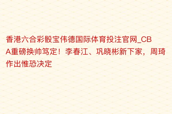 香港六合彩骰宝伟德国际体育投注官网_CBA重磅换帅笃定！李春江、巩晓彬新下家，周琦作出惟恐决定