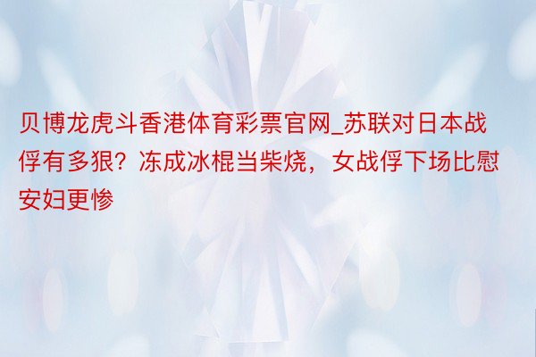 贝博龙虎斗香港体育彩票官网_苏联对日本战俘有多狠？冻成冰棍当柴烧，女战俘下场比慰安妇更惨