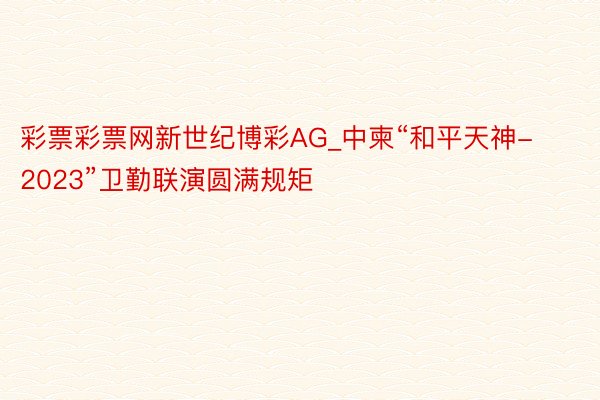 彩票彩票网新世纪博彩AG_中柬“和平天神-2023”卫勤联演圆满规矩