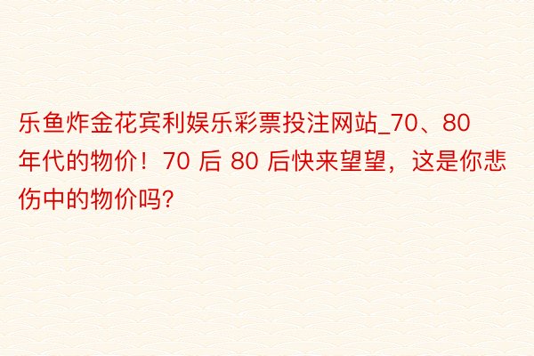 乐鱼炸金花宾利娱乐彩票投注网站_70、80 年代的物价!70 后 80 后快来望望,这是你悲伤中的物价吗?