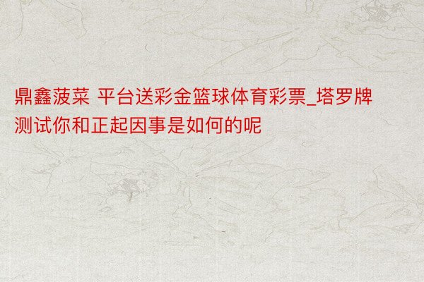 鼎鑫菠菜 平台送彩金篮球体育彩票_塔罗牌测试你和正起因事是如何的呢