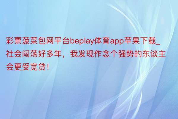 彩票菠菜包网平台beplay体育app苹果下载_社会闯荡好多年，我发现作念个强势的东谈主会更受宽贷！