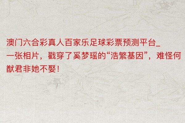 澳门六合彩真人百家乐足球彩票预测平台_一张相片，戳穿了奚梦瑶的“浩繁基因”，难怪何猷君非她不娶！