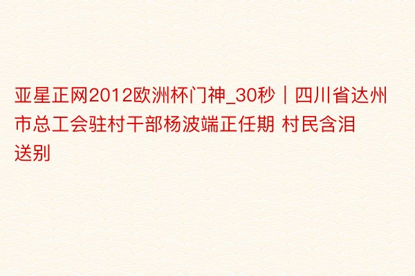 亚星正网2012欧洲杯门神_30秒｜四川省达州市总工会驻村干部杨波端正任期 村民含泪送别