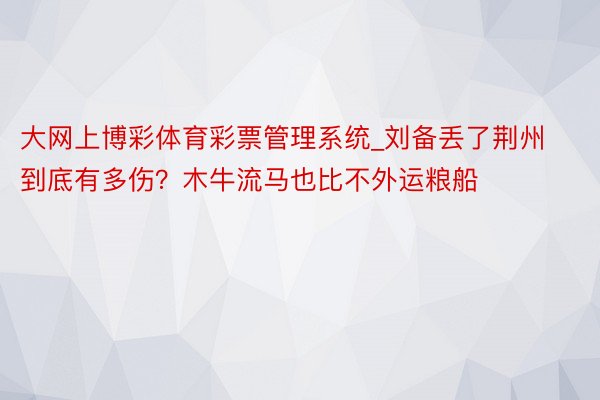 大网上博彩体育彩票管理系统_刘备丢了荆州到底有多伤？木牛流马也比不外运粮船