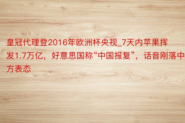 皇冠代理登2016年欧洲杯央视_7天内苹果挥发1.7万亿，好意思国称“中国报复”，话音刚落中方表态
